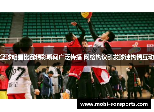 篮球明星比赛精彩瞬间广泛传播 网络热议引发球迷热情互动