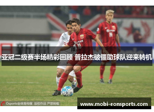 亚冠二级赛半场精彩回顾 普拉杰破僵助球队迎来转机