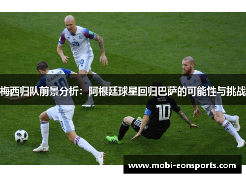 梅西归队前景分析：阿根廷球星回归巴萨的可能性与挑战
