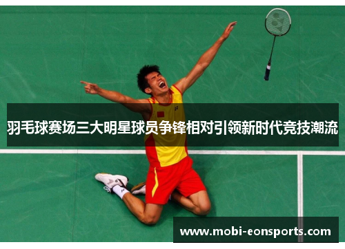 羽毛球赛场三大明星球员争锋相对引领新时代竞技潮流